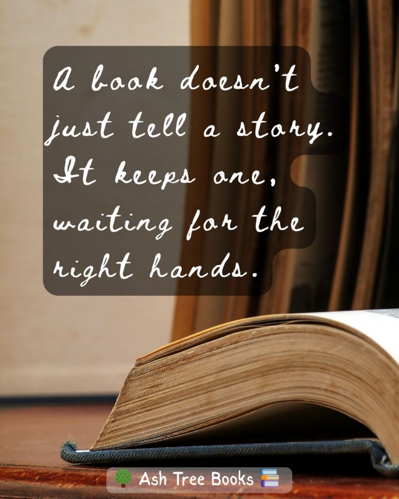 A book doesn’t just tell a story. It keeps one, waiting for the right hands - Quote by Ashley at Ash Tree Books
